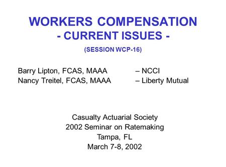 WORKERS COMPENSATION - CURRENT ISSUES - (SESSION WCP-16) Barry Lipton, FCAS, MAAA– NCCI Nancy Treitel, FCAS, MAAA– Liberty Mutual Casualty Actuarial Society.