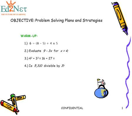 CONFIDENTIAL1 OBJECTIVE: Problem Solving Plans and Strategies WARM-UP: 1.) 6 ÷ (8 - 5) + 4 x 5 2.) Evaluate 9 - 3x for x = 4; 3.) 4 2 + 3 3 = 16 + 27 =