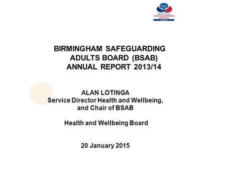 BIRMINGHAM SAFEGUARDING ADULTS BOARD (BSAB) ANNUAL REPORT 2013/14 ALAN LOTINGA Service Director Health and Wellbeing, and Chair of BSAB Health and Wellbeing.