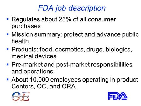 FDA job description  Regulates about 25% of all consumer purchases  Mission summary: protect and advance public health  Products: food, cosmetics, drugs,