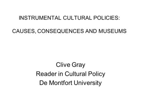 INSTRUMENTAL CULTURAL POLICIES: CAUSES, CONSEQUENCES AND MUSEUMS Clive Gray Reader in Cultural Policy De Montfort University.