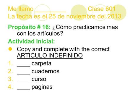 Me llamo _________ Clase 601 La fecha es el 25 de noviembre del 2013 Propósito # 16: ¿Cómo practicamos mas con los artículos? Actividad Inicial: Copy and.