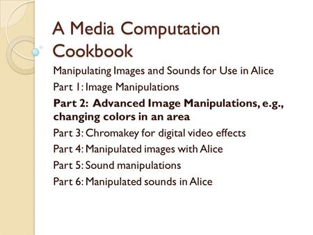 A Media Computation Cookbook Manipulating Images and Sounds for Use in Alice Part 1: Image Manipulations Part 2: Advanced Image Manipulations, e.g., changing.