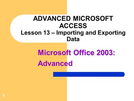 Office 2003: Microsoft Office 2003: Advanced 1 ADVANCED MICROSOFT ACCESS Lesson 13 – Importing and Exporting Data.