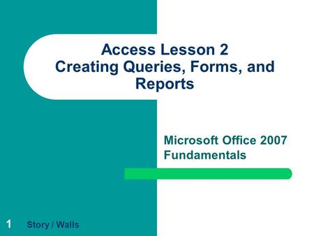 1 Access Lesson 2 Creating Queries, Forms, and Reports Microsoft Office 2007 Fundamentals Story / Walls.