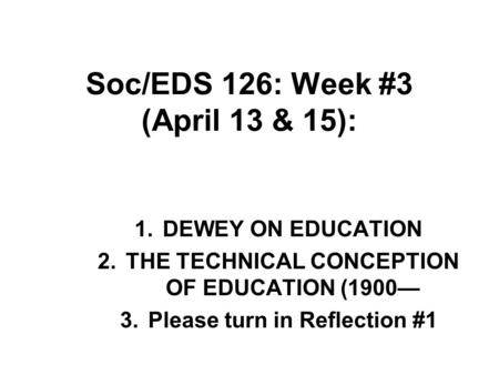 Soc/EDS 126: Week #3 (April 13 & 15): 1.DEWEY ON EDUCATION 2.THE TECHNICAL CONCEPTION OF EDUCATION (1900— 3.Please turn in Reflection #1.