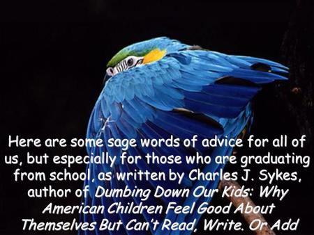 Here are some sage words of advice for all of us, but especially for those who are graduating from school, as written by Charles J. Sykes, author of Dumbing.