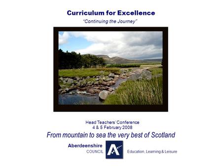 . Curriculum for Excellence “Continuing the Journey” Head Teachers’ Conference 4 & 5 February 2008 From mountain to sea the very best of Scotland Aberdeenshire.