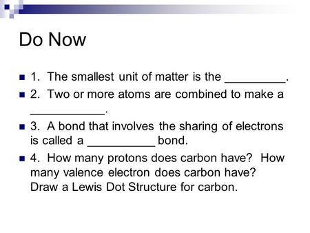 Do Now 1. The smallest unit of matter is the _________. 2. Two or more atoms are combined to make a ___________. 3. A bond that involves the sharing of.