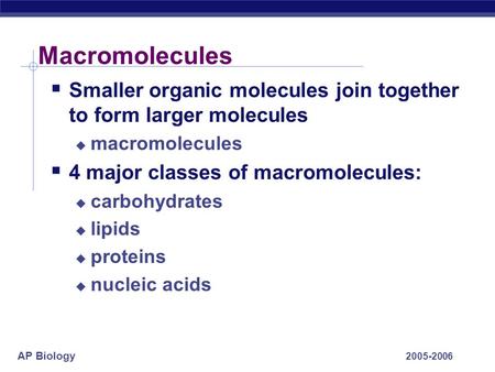 AP Biology 2005-2006 Macromolecules  Smaller organic molecules join together to form larger molecules  macromolecules  4 major classes of macromolecules: