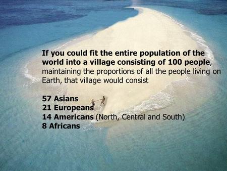 If you could fit the entire population of the world into a village consisting of 100 people, maintaining the proportions of all the people living on Earth,