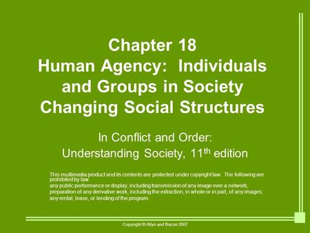 Copyright © Allyn and Bacon 2007 Chapter 18 Human Agency: Individuals and Groups in Society Changing Social Structures In Conflict and Order: Understanding.