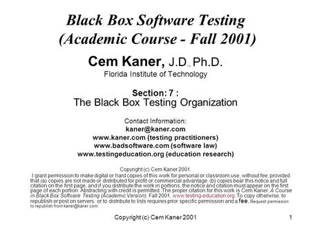 Copyright (c) Cem Kaner 20011 Black Box Software Testing (Academic Course - Fall 2001) Cem Kaner, J.D., Ph.D. Florida Institute of Technology Section: