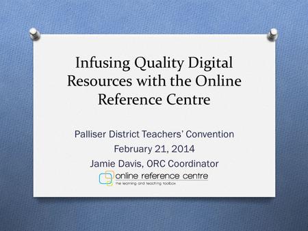 Infusing Quality Digital Resources with the Online Reference Centre Palliser District Teachers’ Convention February 21, 2014 Jamie Davis, ORC Coordinator.