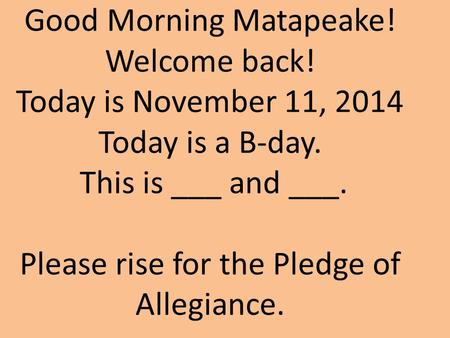 Good Morning Matapeake! Welcome back! Today is November 11, 2014 Today is a B-day. This is ___ and ___. Please rise for the Pledge of Allegiance.