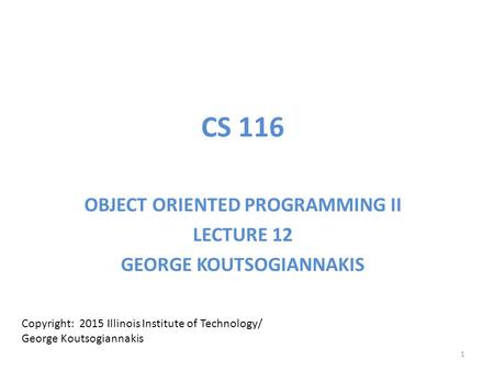 CS 116 OBJECT ORIENTED PROGRAMMING II LECTURE 12 GEORGE KOUTSOGIANNAKIS Copyright: 2015 Illinois Institute of Technology/ George Koutsogiannakis 1.