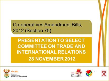 Co-operatives Amendment Bills, 2012 (Section 75) PRESENTATION TO SELECT COMMITTEE ON TRADE AND INTERNATIONAL RELATIONS 28 NOVEMBER 2012.