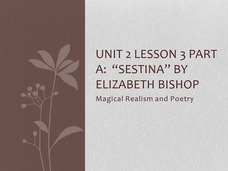 Magical Realism and Poetry UNIT 2 LESSON 3 PART A: “SESTINA” BY ELIZABETH BISHOP.