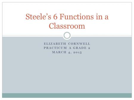 ELIZABETH CORNWELL PRACTICUM A GRADE 2 MARCH 4, 2015 Steele’s 6 Functions in a Classroom.