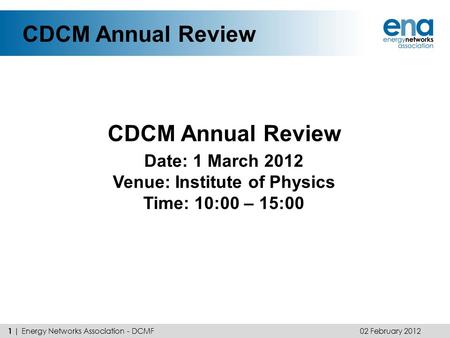 CDCM Annual Review 02 February 2012 1 | Energy Networks Association - DCMF Date: 1 March 2012 Venue: Institute of Physics Time: 10:00 – 15:00.