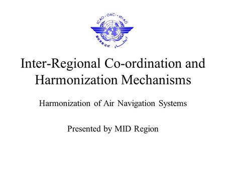 Inter-Regional Co-ordination and Harmonization Mechanisms Harmonization of Air Navigation Systems Presented by MID Region.