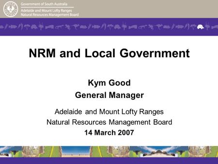 NRM and Local Government Kym Good General Manager Adelaide and Mount Lofty Ranges Natural Resources Management Board 14 March 2007.