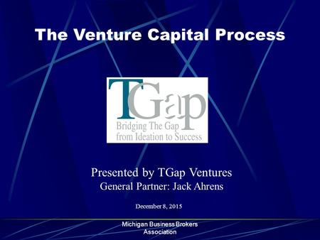 Michigan Business Brokers Association The Venture Capital Process December 8, 2015 Presented by TGap Ventures General Partner: Jack Ahrens.