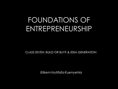 FOUNDATIONS OF ENTREPRENEURSHIP Elikem Nutifafa Kuenyehia CLASS SEVEN: BUILD OR BUY? & IDEA GENERATION.