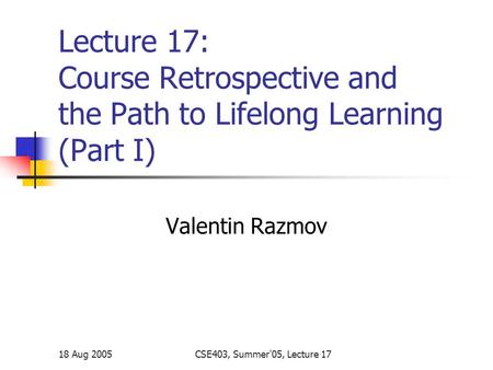 18 Aug 2005CSE403, Summer'05, Lecture 17 Lecture 17: Course Retrospective and the Path to Lifelong Learning (Part I) Valentin Razmov.