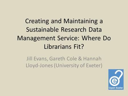 Creating and Maintaining a Sustainable Research Data Management Service: Where Do Librarians Fit? Jill Evans, Gareth Cole & Hannah Lloyd-Jones (University.