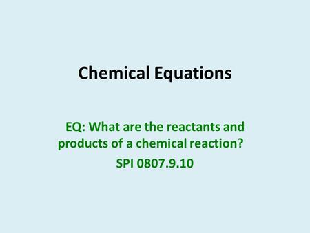 Chemical Equations EQ: What are the reactants and products of a chemical reaction? SPI 0807.9.10.