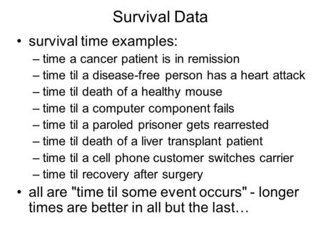 Survival Data survival time examples: –time a cancer patient is in remission –time til a disease-free person has a heart attack –time til death of a healthy.