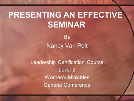 PRESENTING AN EFFECTIVE SEMINAR By Nancy Van Pelt Leadership Certification Course Level 2 Women’s Ministries General Conference.