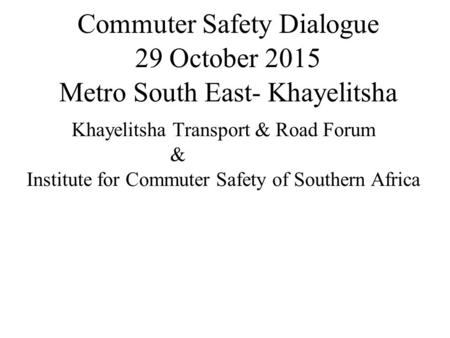 Commuter Safety Dialogue 29 October 2015 Metro South East- Khayelitsha Khayelitsha Transport & Road Forum & Institute for Commuter Safety of Southern Africa.