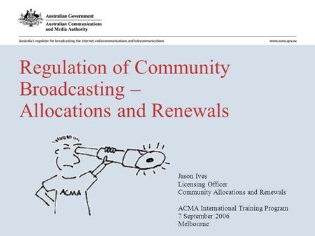 Regulation of Community Broadcasting – Allocations and Renewals Jason Ives Licensing Officer Community Allocations and Renewals ACMA International Training.