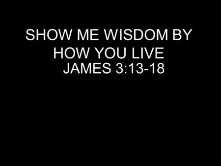 SHOW ME WISDOM BY HOW YOU LIVE JAMES 3:13-18. Who is wise and understanding among you? By his good conduct let him show his works in the meekness of.