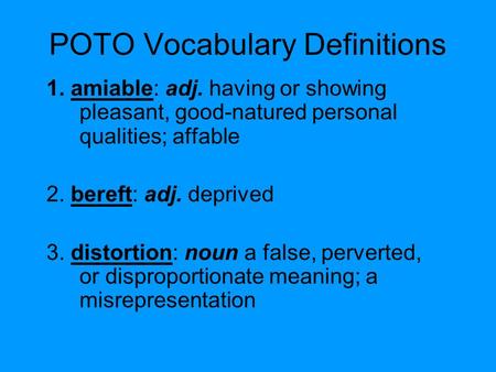 POTO Vocabulary Definitions 1. amiable: adj. having or showing pleasant, good-natured personal qualities; affable 2. bereft: adj. deprived 3. distortion: