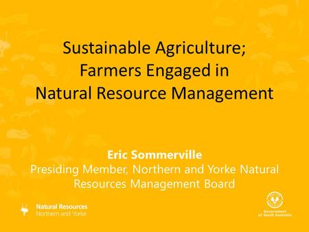 Eric Sommerville Presiding Member, Northern and Yorke Natural Resources Management Board Sustainable Agriculture; Farmers Engaged in Natural Resource Management.