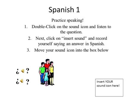 Spanish 1 Practice speaking! 1.Double-Click on the sound icon and listen to the question. 2.Next, click on “insert sound” and record yourself saying an.