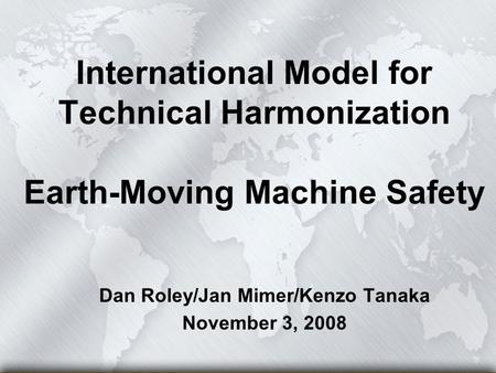 International Model for Technical Harmonization Earth-Moving Machine Safety Dan Roley/Jan Mimer/Kenzo Tanaka November 3, 2008.