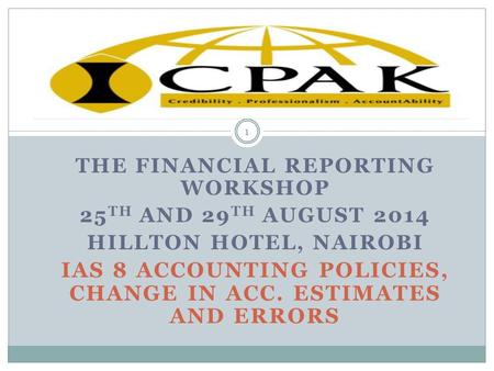 THE FINANCIAL REPORTING WORKSHOP 25 TH AND 29 TH AUGUST 2014 HILLTON HOTEL, NAIROBI IAS 8 ACCOUNTING POLICIES, CHANGE IN ACC. ESTIMATES AND ERRORS 1.