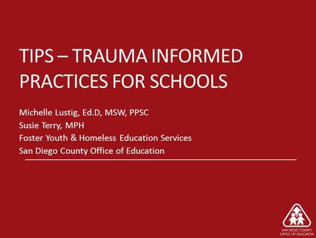 TIPS – TRAUMA INFORMED PRACTICES FOR SCHOOLS Michelle Lustig, Ed.D, MSW, PPSC Susie Terry, MPH Foster Youth & Homeless Education Services San Diego County.