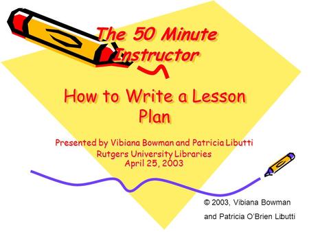 1 The 50 Minute Instructor How to Write a Lesson Plan Presented by Vibiana Bowman and Patricia Libutti Rutgers University Libraries April 25, 2003 © 2003,