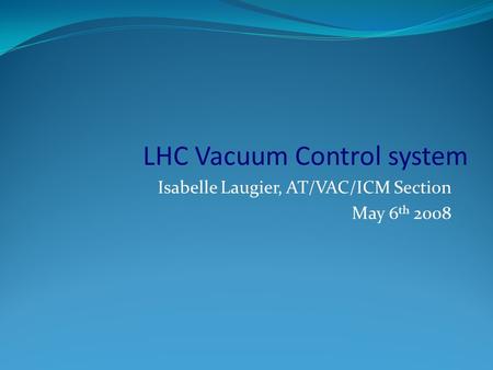 Isabelle Laugier, AT/VAC/ICM Section May 6 th 2008 LHC Vacuum Control system.