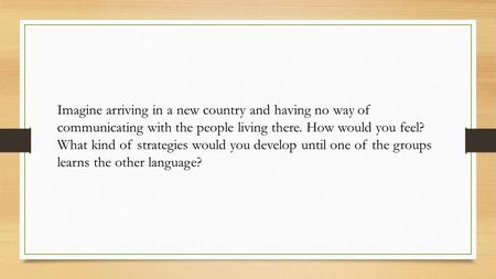 Imagine arriving in a new country and having no way of communicating with the people living there. How would you feel? What kind of strategies would you.