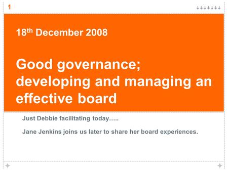 1 18 th December 2008 Good governance; developing and managing an effective board Just Debbie facilitating today….. Jane Jenkins joins us later to share.