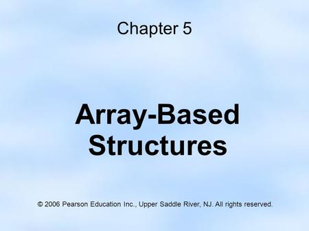 Chapter 5 Array-Based Structures © 2006 Pearson Education Inc., Upper Saddle River, NJ. All rights reserved.