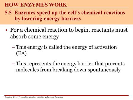 Copyright © 2003 Pearson Education, Inc. publishing as Benjamin Cummings For a chemical reaction to begin, reactants must absorb some energy –This energy.