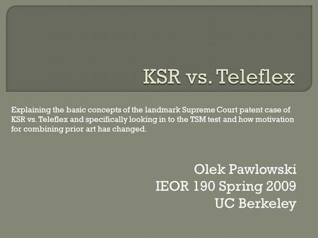 Olek Pawlowski IEOR 190 Spring 2009 UC Berkeley Explaining the basic concepts of the landmark Supreme Court patent case of KSR vs. Teleflex and specifically.