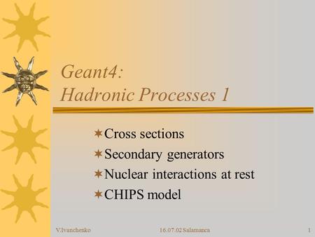 V.Ivanchenko16.07.02 Salamanca1 Geant4: Hadronic Processes 1  Cross sections  Secondary generators  Nuclear interactions at rest  CHIPS model.